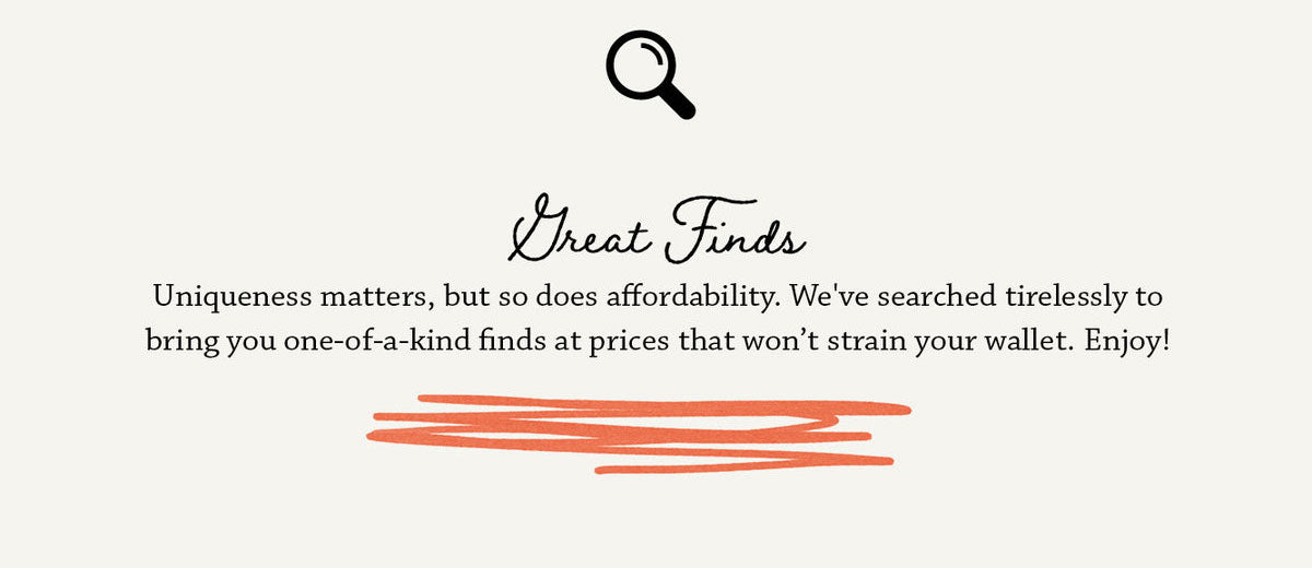 Great Finds - Uniqueness matters, but so does affordability. We've searched tirelessly to bring you one-of-a-kind finds at prices that won't strain your walleet. Enjoy!